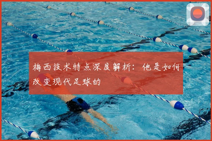 梅西技术特点深度解析：他是如何改变现代足球的